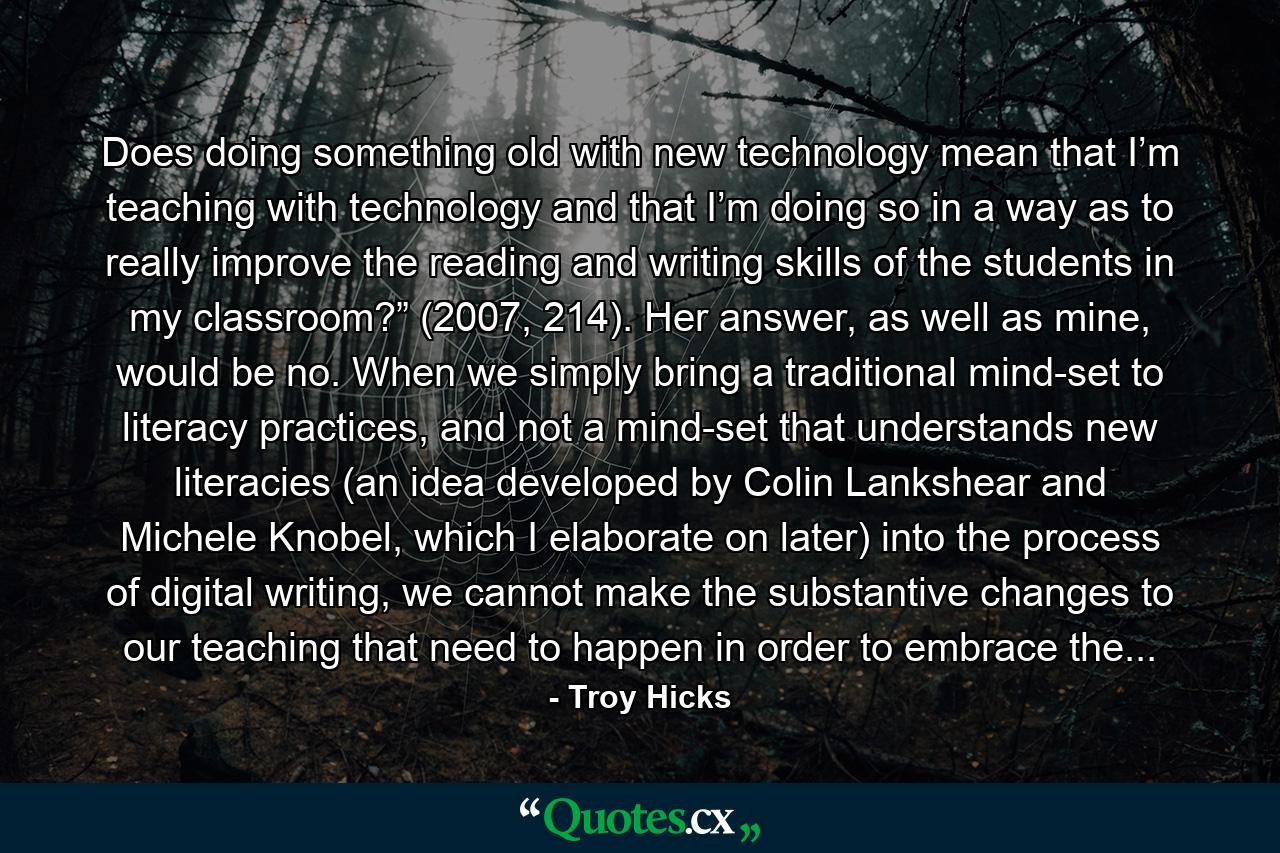 Does doing something old with new technology mean that I’m teaching with technology and that I’m doing so in a way as to really improve the reading and writing skills of the students in my classroom?” (2007, 214). Her answer, as well as mine, would be no. When we simply bring a traditional mind-set to literacy practices, and not a mind-set that understands new literacies (an idea developed by Colin Lankshear and Michele Knobel, which I elaborate on later) into the process of digital writing, we cannot make the substantive changes to our teaching that need to happen in order to embrace the... - Quote by Troy Hicks