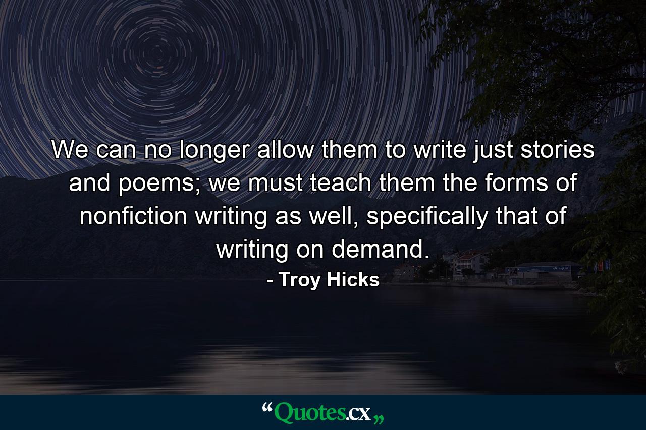 We can no longer allow them to write just stories and poems; we must teach them the forms of nonfiction writing as well, specifically that of writing on demand. - Quote by Troy Hicks