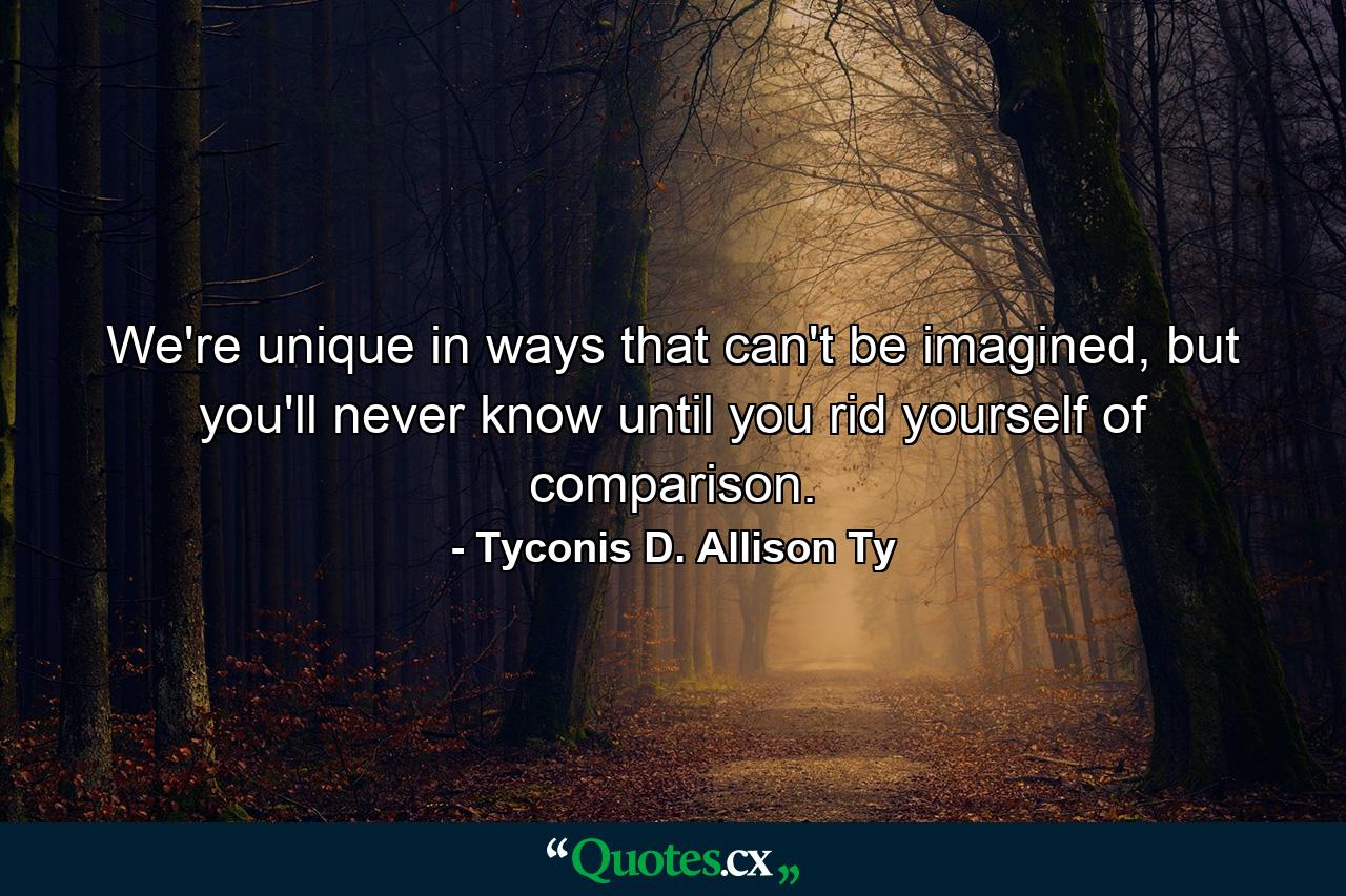 We're unique in ways that can't be imagined, but you'll never know until you rid yourself of comparison. - Quote by Tyconis D. Allison Ty