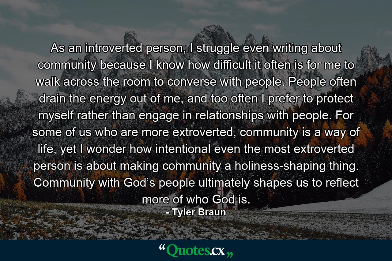 As an introverted person, I struggle even writing about community because I know how difficult it often is for me to walk across the room to converse with people. People often drain the energy out of me, and too often I prefer to protect myself rather than engage in relationships with people. For some of us who are more extroverted, community is a way of life, yet I wonder how intentional even the most extroverted person is about making community a holiness-shaping thing. Community with God’s people ultimately shapes us to reflect more of who God is. - Quote by Tyler Braun