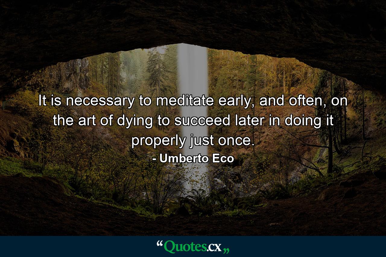 It is necessary to meditate early, and often, on the art of dying to succeed later in doing it properly just once. - Quote by Umberto Eco