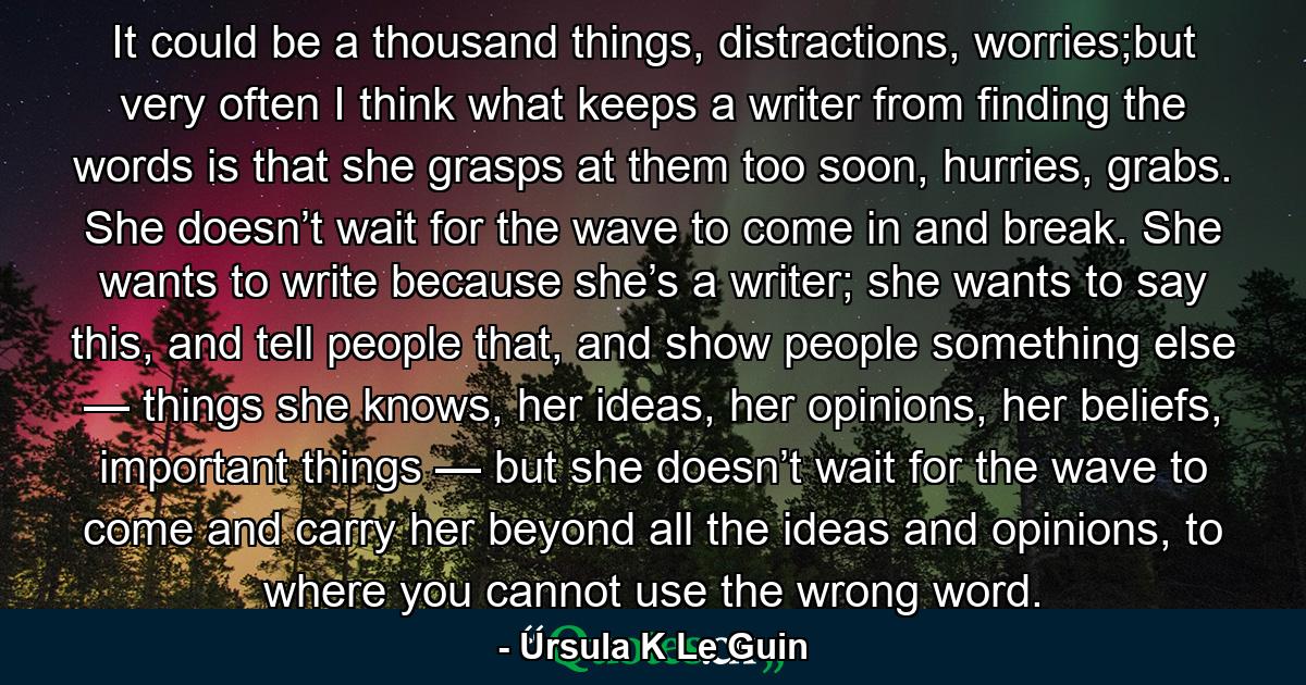 It could be a thousand things, distractions, worries;but very often I think what keeps a writer from finding the words is that she grasps at them too soon, hurries, grabs. She doesn’t wait for the wave to come in and break. She wants to write because she’s a writer; she wants to say this, and tell people that, and show people something else — things she knows, her ideas, her opinions, her beliefs, important things — but she doesn’t wait for the wave to come and carry her beyond all the ideas and opinions, to where you cannot use the wrong word. - Quote by Ursula K Le Guin