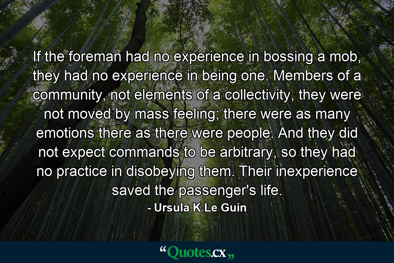 If the foreman had no experience in bossing a mob, they had no experience in being one. Members of a community, not elements of a collectivity, they were not moved by mass feeling; there were as many emotions there as there were people. And they did not expect commands to be arbitrary, so they had no practice in disobeying them. Their inexperience saved the passenger's life. - Quote by Ursula K Le Guin