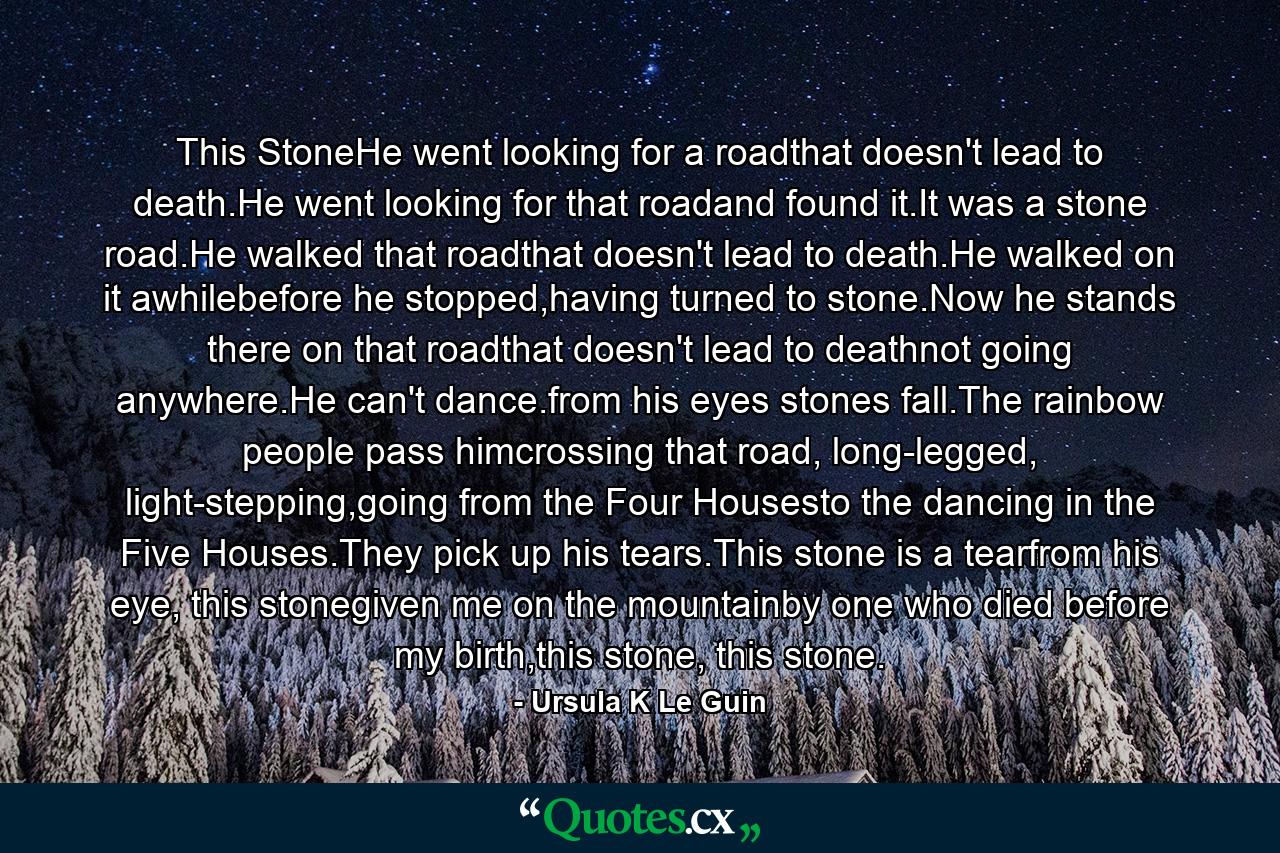 This StoneHe went looking for a roadthat doesn't lead to death.He went looking for that roadand found it.It was a stone road.He walked that roadthat doesn't lead to death.He walked on it awhilebefore he stopped,having turned to stone.Now he stands there on that roadthat doesn't lead to deathnot going anywhere.He can't dance.from his eyes stones fall.The rainbow people pass himcrossing that road, long-legged, light-stepping,going from the Four Housesto the dancing in the Five Houses.They pick up his tears.This stone is a tearfrom his eye, this stonegiven me on the mountainby one who died before my birth,this stone, this stone. - Quote by Ursula K Le Guin