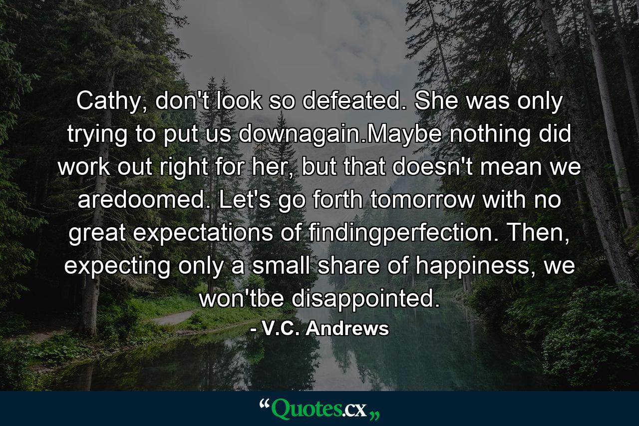 Cathy, don't look so defeated. She was only trying to put us downagain.Maybe nothing did work out right for her, but that doesn't mean we aredoomed. Let's go forth tomorrow with no great expectations of findingperfection. Then, expecting only a small share of happiness, we won'tbe disappointed. - Quote by V.C. Andrews