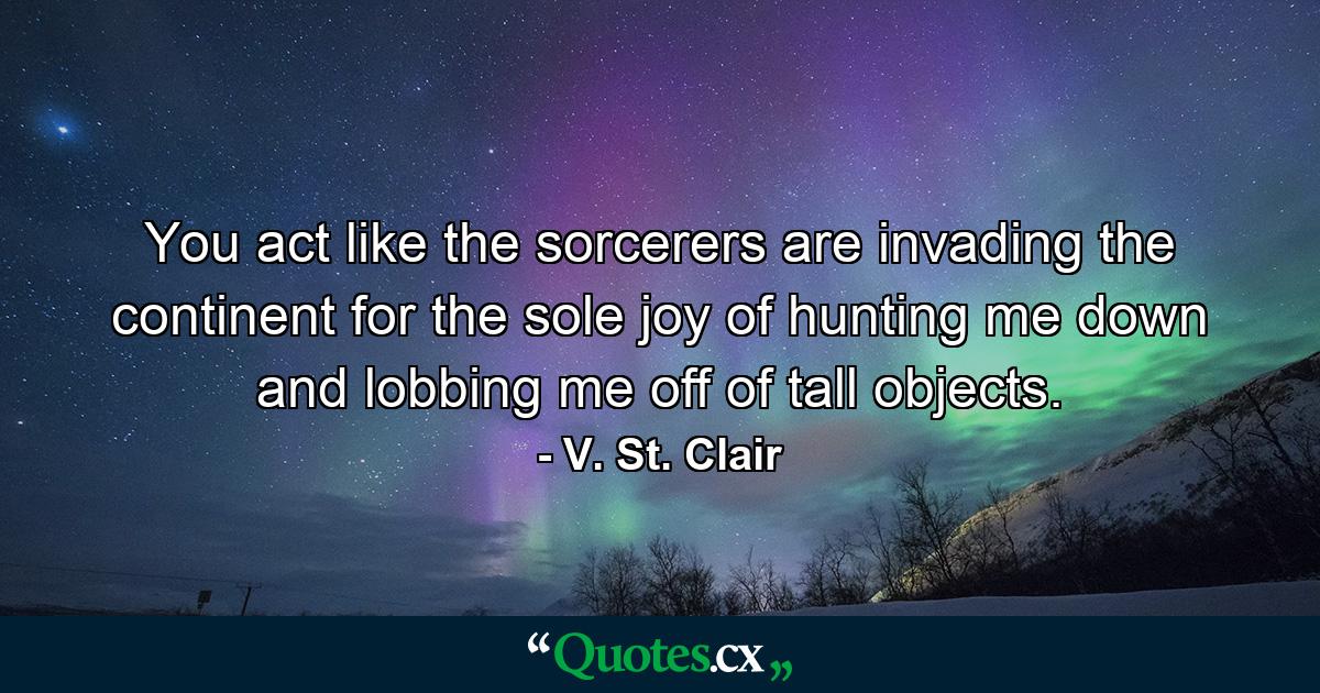 You act like the sorcerers are invading the continent for the sole joy of hunting me down and lobbing me off of tall objects. - Quote by V. St. Clair