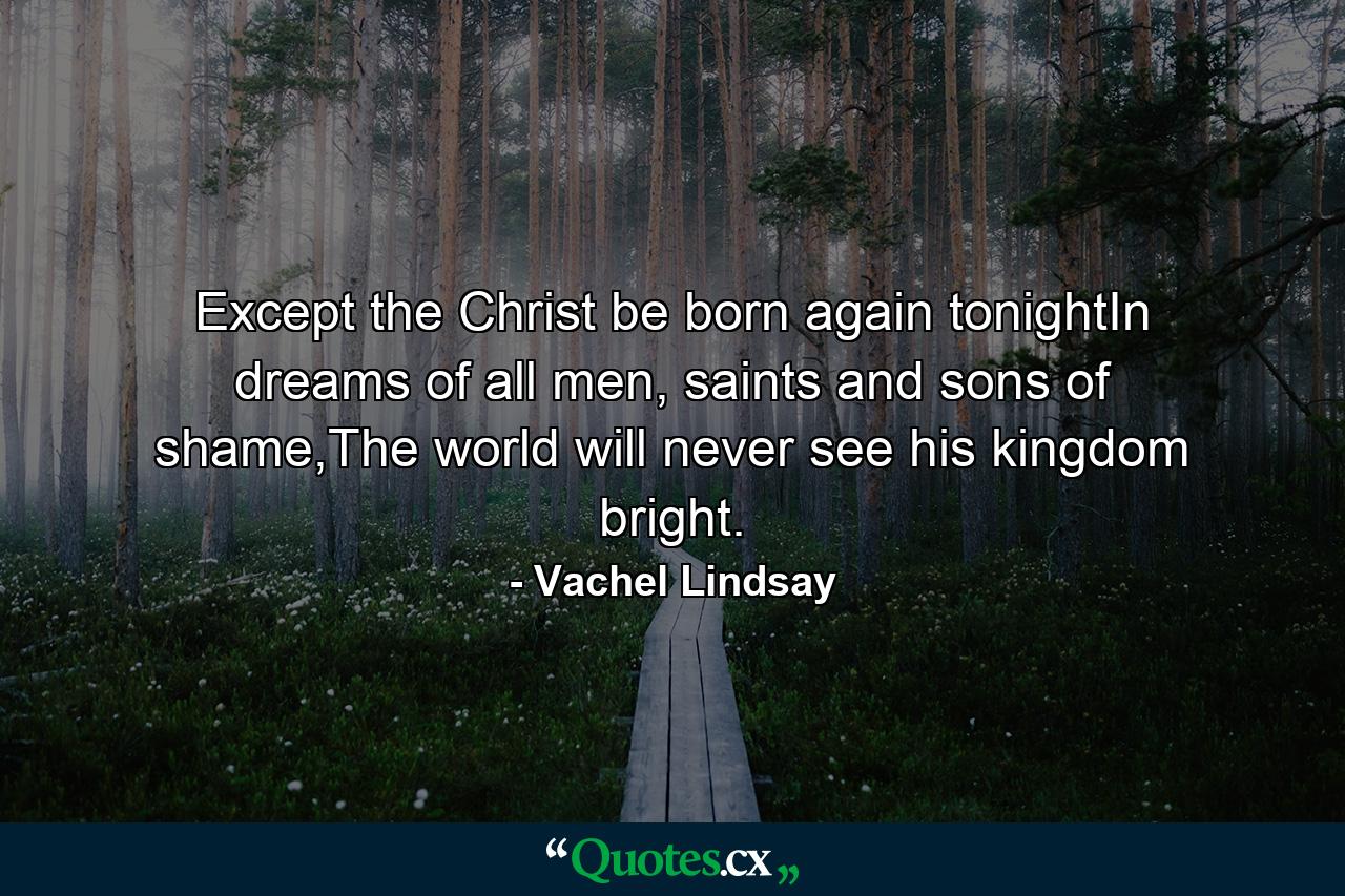 Except the Christ be born again tonightIn dreams of all men, saints and sons of shame,The world will never see his kingdom bright. - Quote by Vachel Lindsay