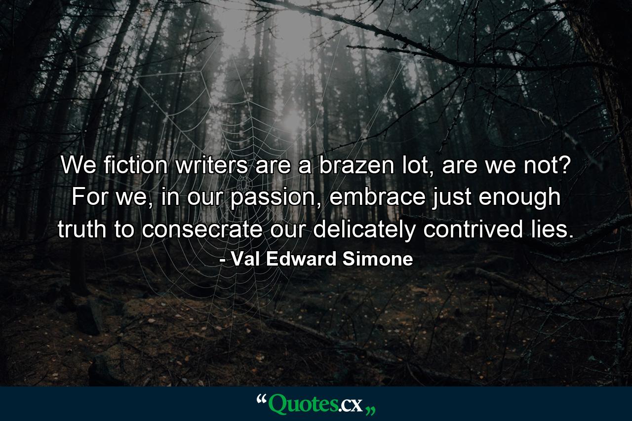 We fiction writers are a brazen lot, are we not? For we, in our passion, embrace just enough truth to consecrate our delicately contrived lies. - Quote by Val Edward Simone