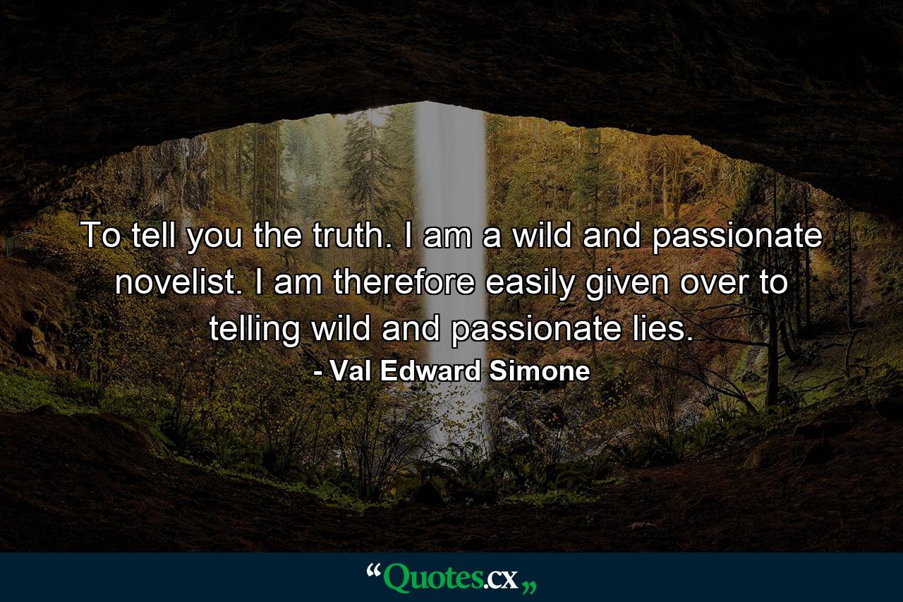 To tell you the truth. I am a wild and passionate novelist. I am therefore easily given over to telling wild and passionate lies. - Quote by Val Edward Simone