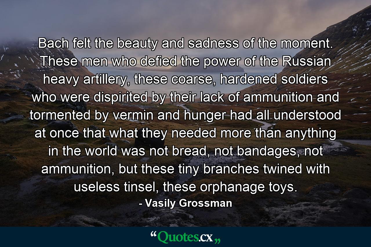 Bach felt the beauty and sadness of the moment. These men who defied the power of the Russian heavy artillery, these coarse, hardened soldiers who were dispirited by their lack of ammunition and tormented by vermin and hunger had all understood at once that what they needed more than anything in the world was not bread, not bandages, not ammunition, but these tiny branches twined with useless tinsel, these orphanage toys. - Quote by Vasily Grossman