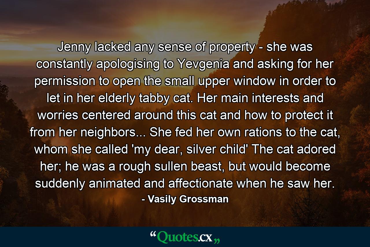 Jenny lacked any sense of property - she was constantly apologising to Yevgenia and asking for her permission to open the small upper window in order to let in her elderly tabby cat. Her main interests and worries centered around this cat and how to protect it from her neighbors... She fed her own rations to the cat, whom she called 'my dear, silver child' The cat adored her; he was a rough sullen beast, but would become suddenly animated and affectionate when he saw her. - Quote by Vasily Grossman