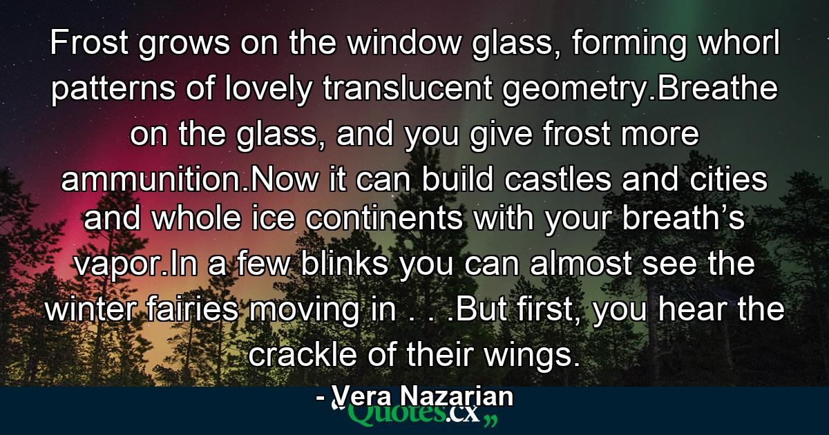 Frost grows on the window glass, forming whorl patterns of lovely translucent geometry.Breathe on the glass, and you give frost more ammunition.Now it can build castles and cities and whole ice continents with your breath’s vapor.In a few blinks you can almost see the winter fairies moving in . . .But first, you hear the crackle of their wings. - Quote by Vera Nazarian