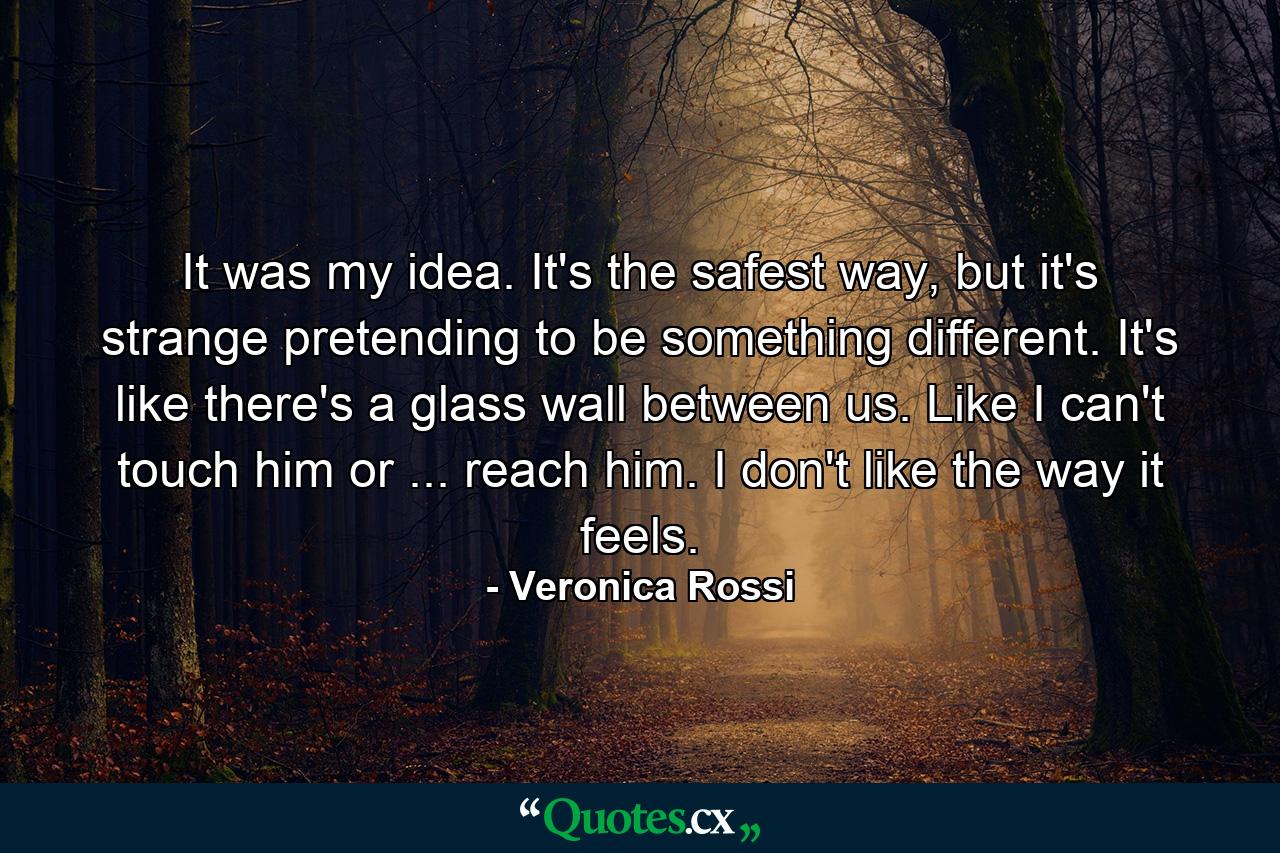 It was my idea. It's the safest way, but it's strange pretending to be something different. It's like there's a glass wall between us. Like I can't touch him or ... reach him. I don't like the way it feels. - Quote by Veronica Rossi