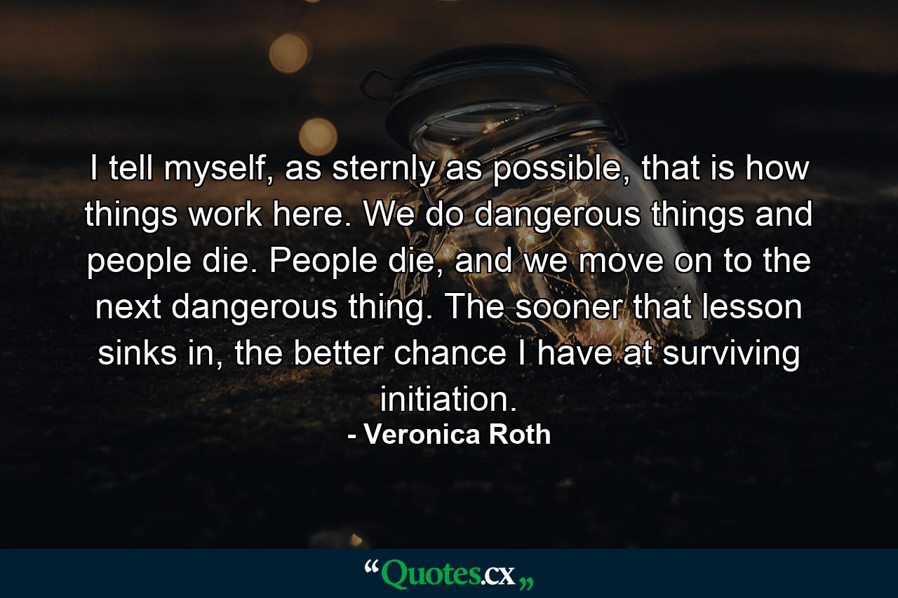 I tell myself, as sternly as possible, that is how things work here. We do dangerous things and people die. People die, and we move on to the next dangerous thing. The sooner that lesson sinks in, the better chance I have at surviving initiation. - Quote by Veronica Roth