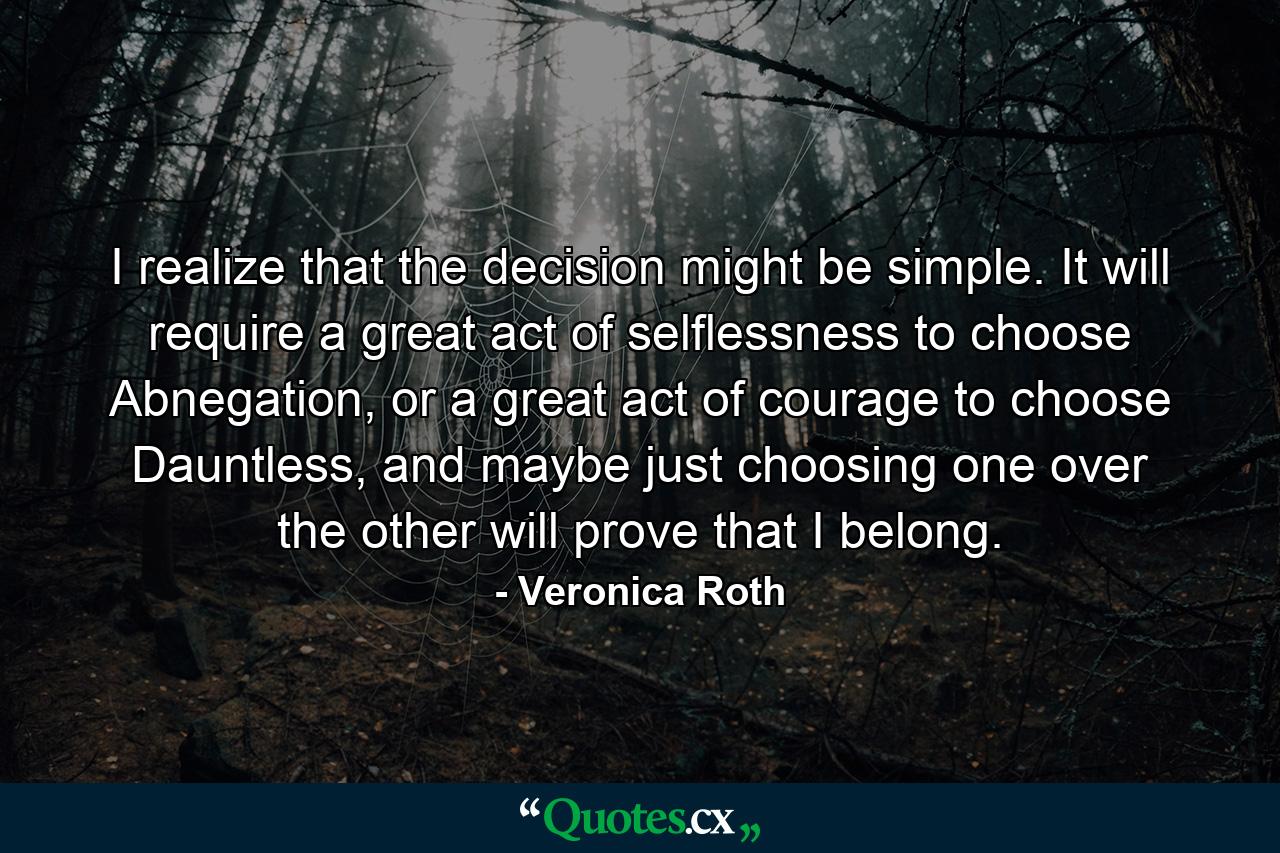 I realize that the decision might be simple. It will require a great act of selflessness to choose Abnegation, or a great act of courage to choose Dauntless, and maybe just choosing one over the other will prove that I belong. - Quote by Veronica Roth