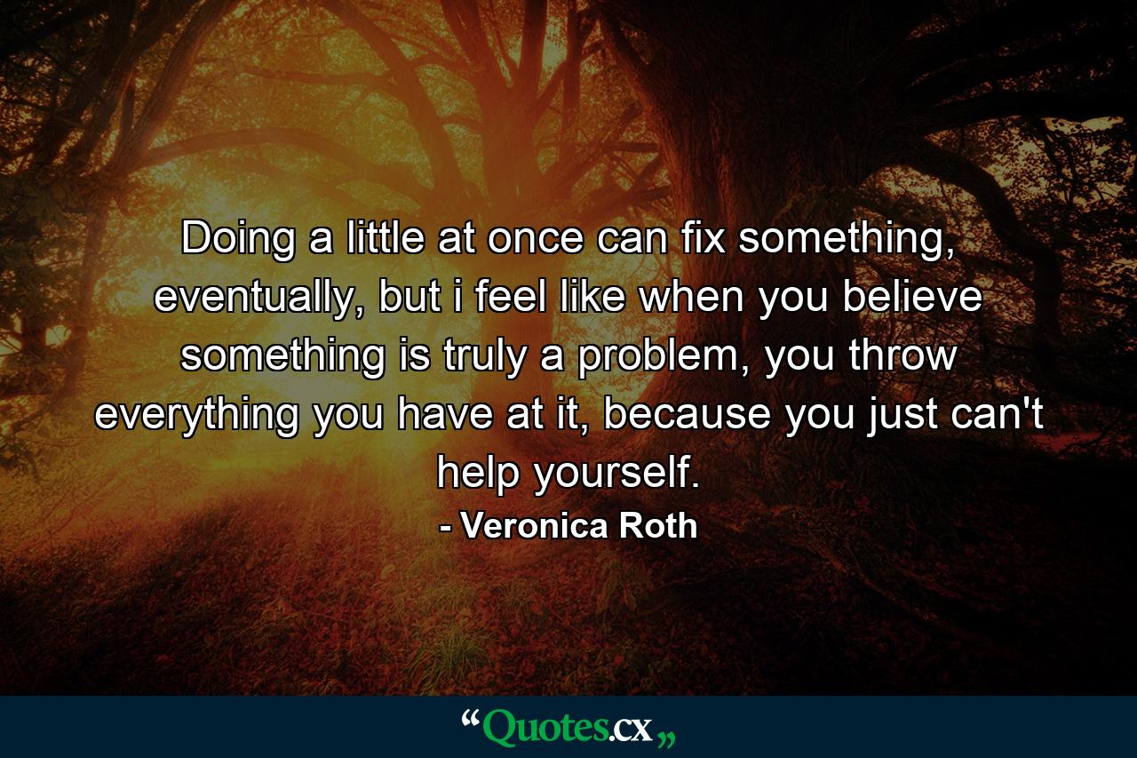 Doing a little at once can fix something, eventually, but i feel like when you believe something is truly a problem, you throw everything you have at it, because you just can't help yourself. - Quote by Veronica Roth