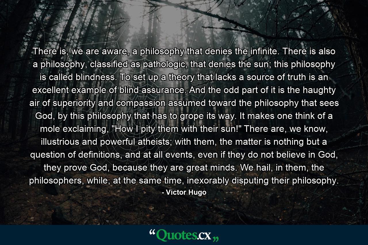 There is, we are aware, a philosophy that denies the infinite. There is also a philosophy, classified as pathologic, that denies the sun; this philosophy is called blindness. To set up a theory that lacks a source of truth is an excellent example of blind assurance. And the odd part of it is the haughty air of superiority and compassion assumed toward the philosophy that sees God, by this philosophy that has to grope its way. It makes one think of a mole exclaiming, 