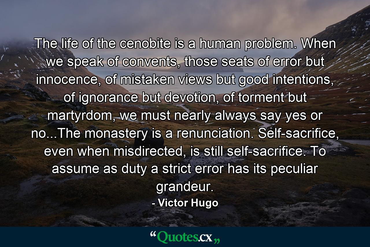 The life of the cenobite is a human problem. When we speak of convents, those seats of error but innocence, of mistaken views but good intentions, of ignorance but devotion, of torment but martyrdom, we must nearly always say yes or no...The monastery is a renunciation. Self-sacrifice, even when misdirected, is still self-sacrifice. To assume as duty a strict error has its peculiar grandeur. - Quote by Victor Hugo