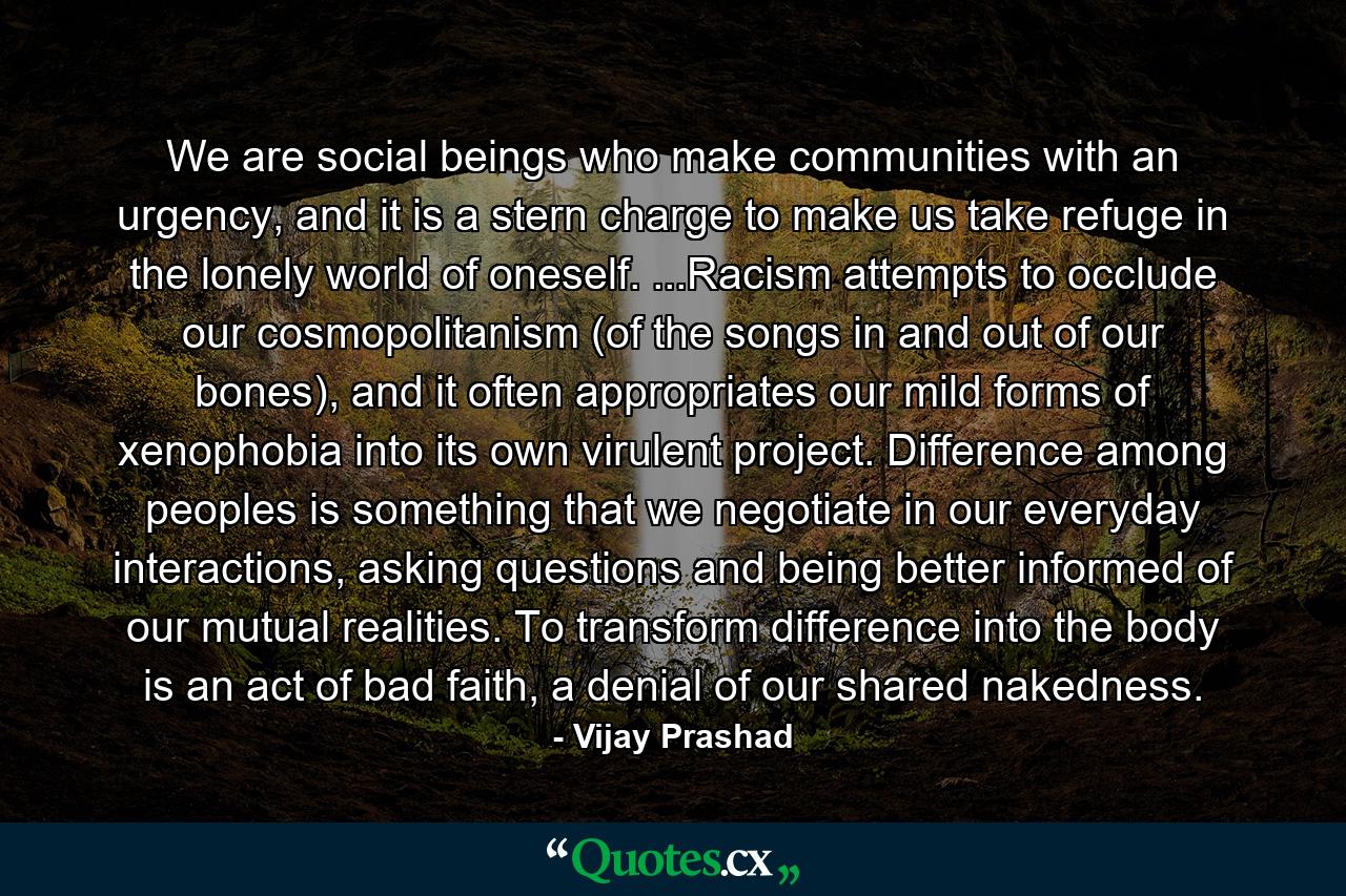 We are social beings who make communities with an urgency, and it is a stern charge to make us take refuge in the lonely world of oneself. ...Racism attempts to occlude our cosmopolitanism (of the songs in and out of our bones), and it often appropriates our mild forms of xenophobia into its own virulent project. Difference among peoples is something that we negotiate in our everyday interactions, asking questions and being better informed of our mutual realities. To transform difference into the body is an act of bad faith, a denial of our shared nakedness. - Quote by Vijay Prashad