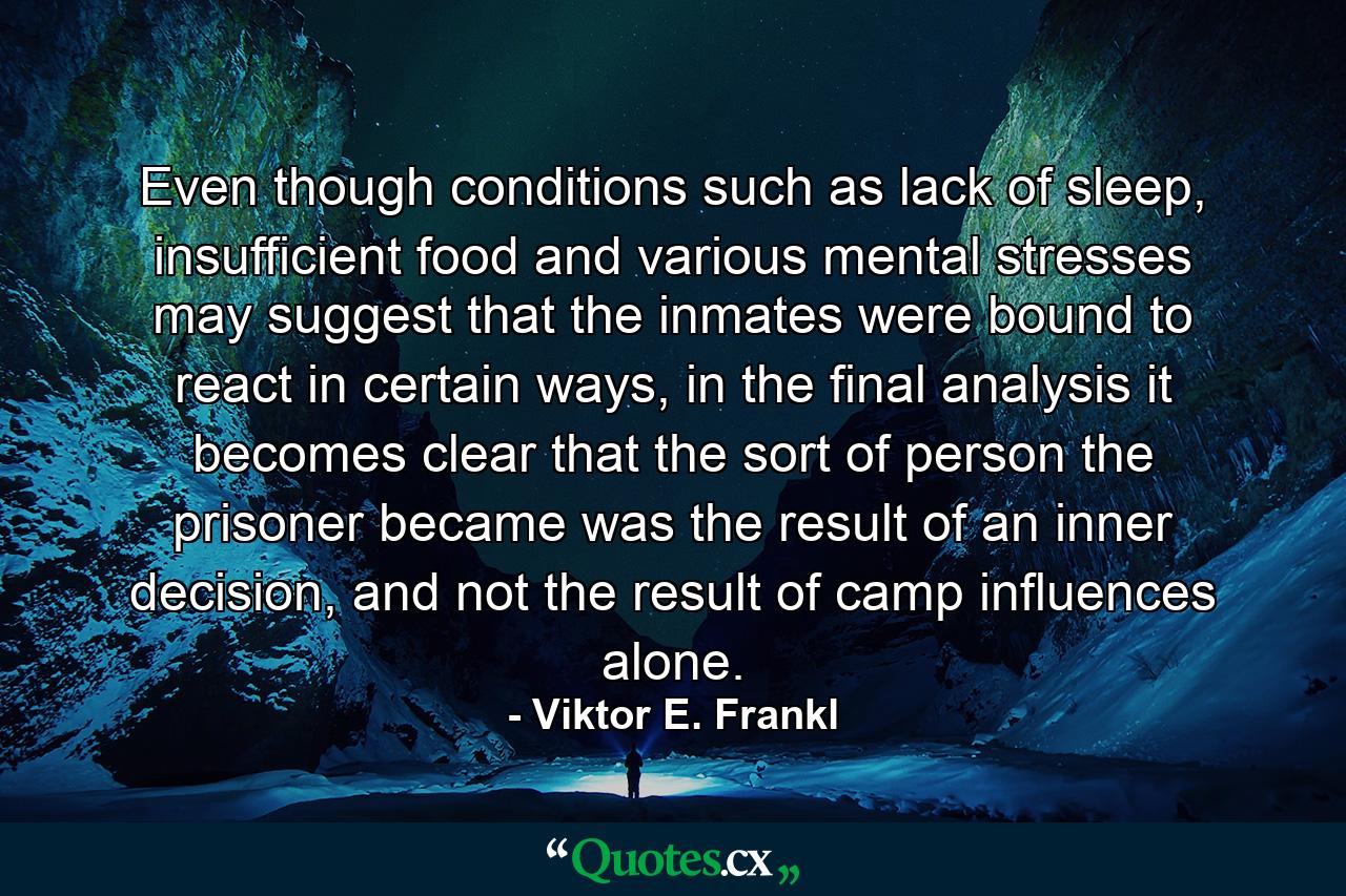 Even though conditions such as lack of sleep, insufficient food and various mental stresses may suggest that the inmates were bound to react in certain ways, in the final analysis it becomes clear that the sort of person the prisoner became was the result of an inner decision, and not the result of camp influences alone. - Quote by Viktor E. Frankl