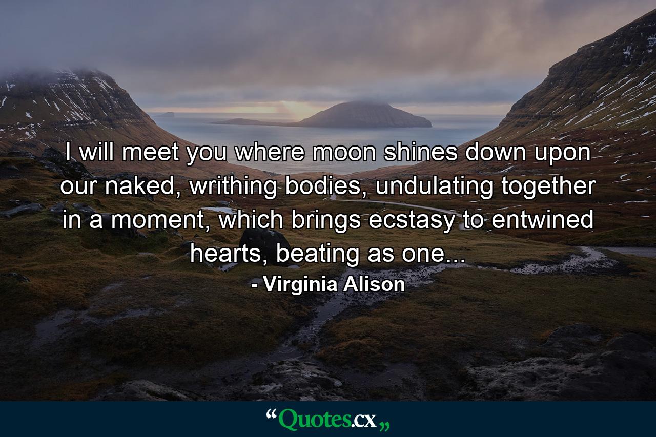 I will meet you where moon shines down upon our naked, writhing bodies, undulating together in a moment, which brings ecstasy to entwined hearts, beating as one... - Quote by Virginia Alison