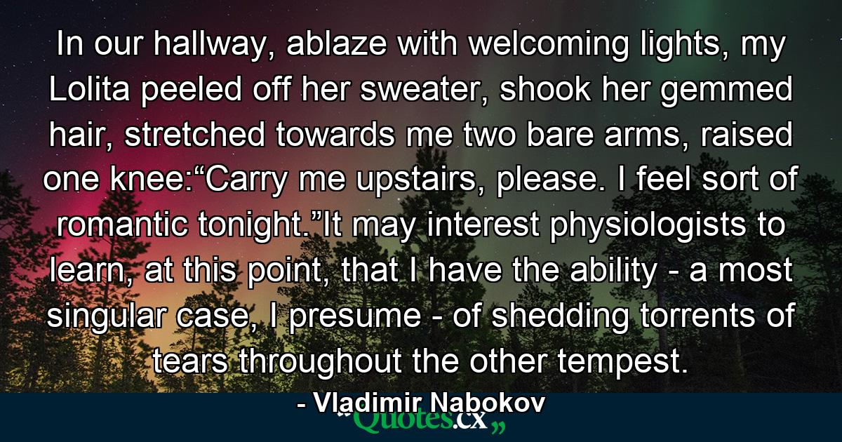 In our hallway, ablaze with welcoming lights, my Lolita peeled off her sweater, shook her gemmed hair, stretched towards me two bare arms, raised one knee:“Carry me upstairs, please. I feel sort of romantic tonight.”It may interest physiologists to learn, at this point, that I have the ability - a most singular case, I presume - of shedding torrents of tears throughout the other tempest. - Quote by Vladimir Nabokov