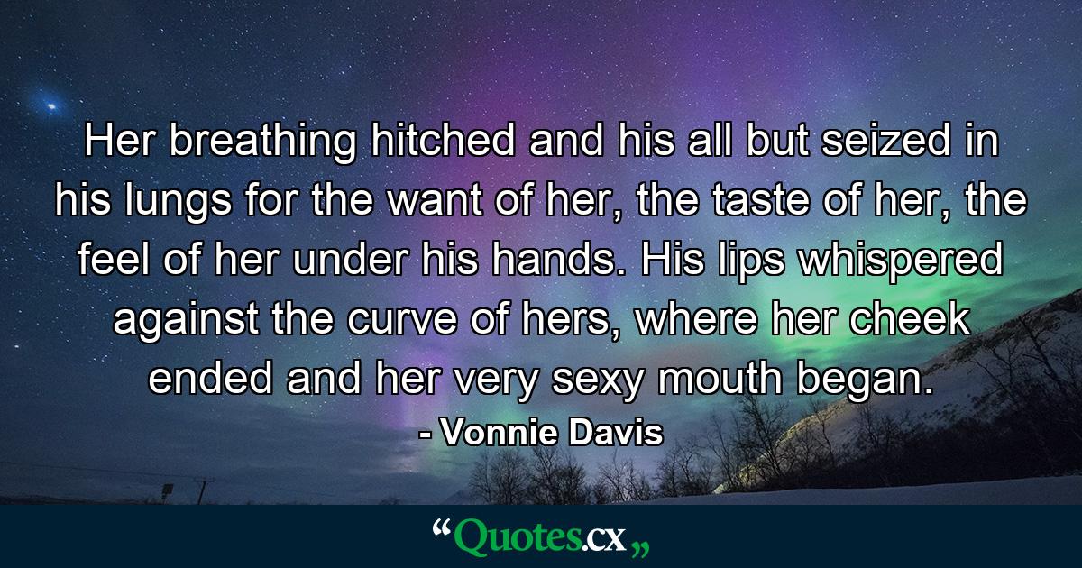 Her breathing hitched and his all but seized in his lungs for the want of her, the taste of her, the feel of her under his hands. His lips whispered against the curve of hers, where her cheek ended and her very sexy mouth began. - Quote by Vonnie Davis