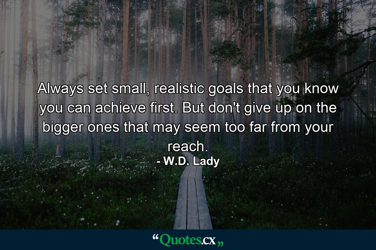 Always set small, realistic goals that you know you can achieve first. But don't give up on the bigger ones that may seem too far from your reach. - Quote by W.D. Lady