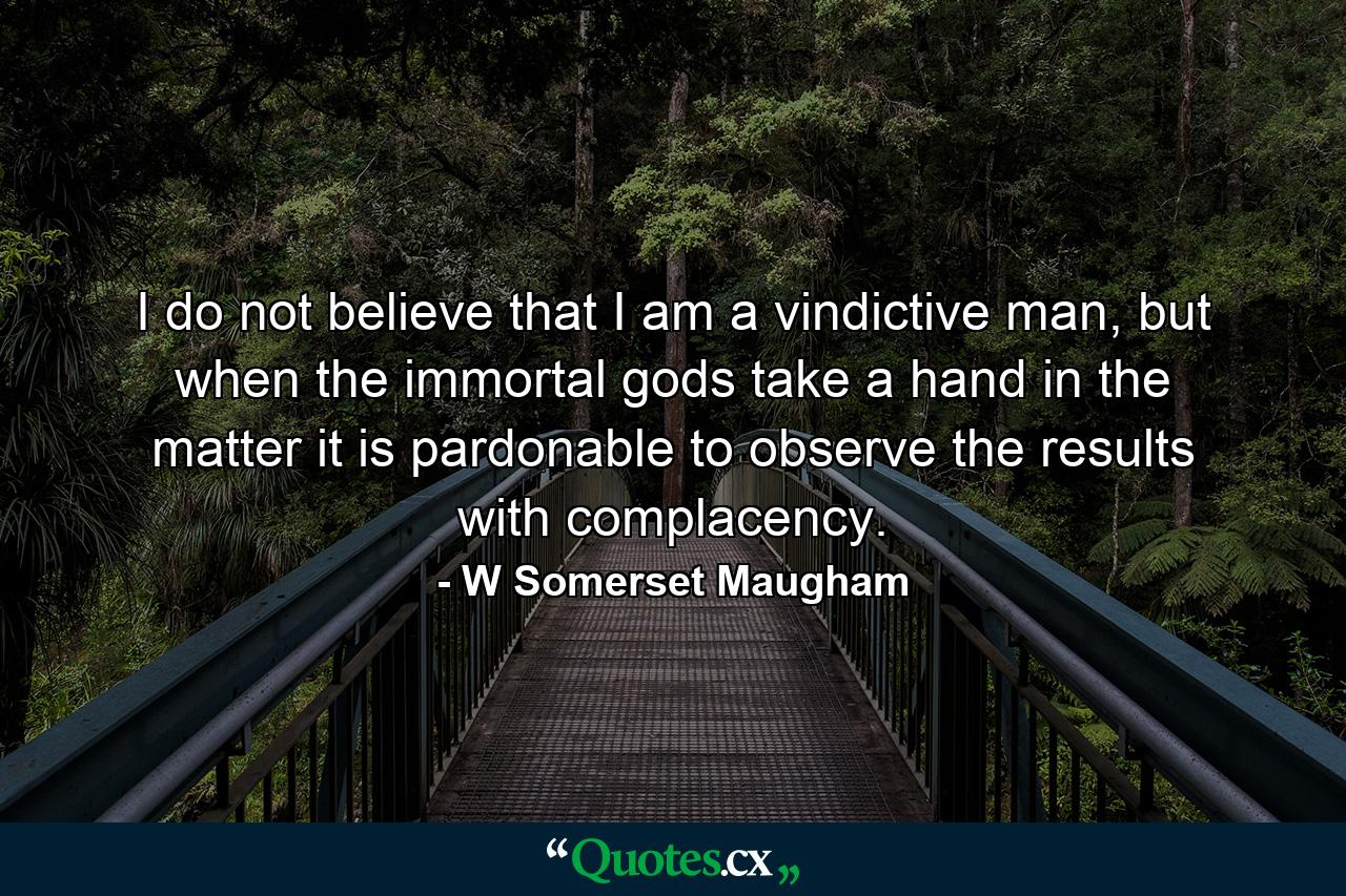 I do not believe that I am a vindictive man, but when the immortal gods take a hand in the matter it is pardonable to observe the results with complacency. - Quote by W Somerset Maugham