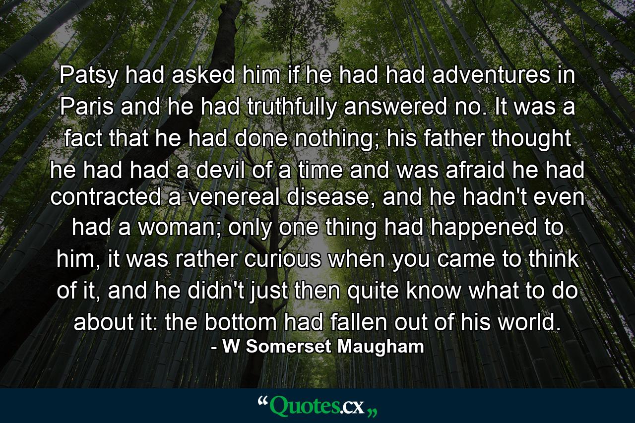 Patsy had asked him if he had had adventures in Paris and he had truthfully answered no. It was a fact that he had done nothing; his father thought he had had a devil of a time and was afraid he had contracted a venereal disease, and he hadn't even had a woman; only one thing had happened to him, it was rather curious when you came to think of it, and he didn't just then quite know what to do about it: the bottom had fallen out of his world. - Quote by W Somerset Maugham