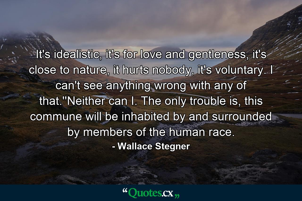 It's idealistic, it's for love and gentleness, it's close to nature, it hurts nobody, it's voluntary. I can't see anything wrong with any of that.''Neither can I. The only trouble is, this commune will be inhabited by and surrounded by members of the human race. - Quote by Wallace Stegner