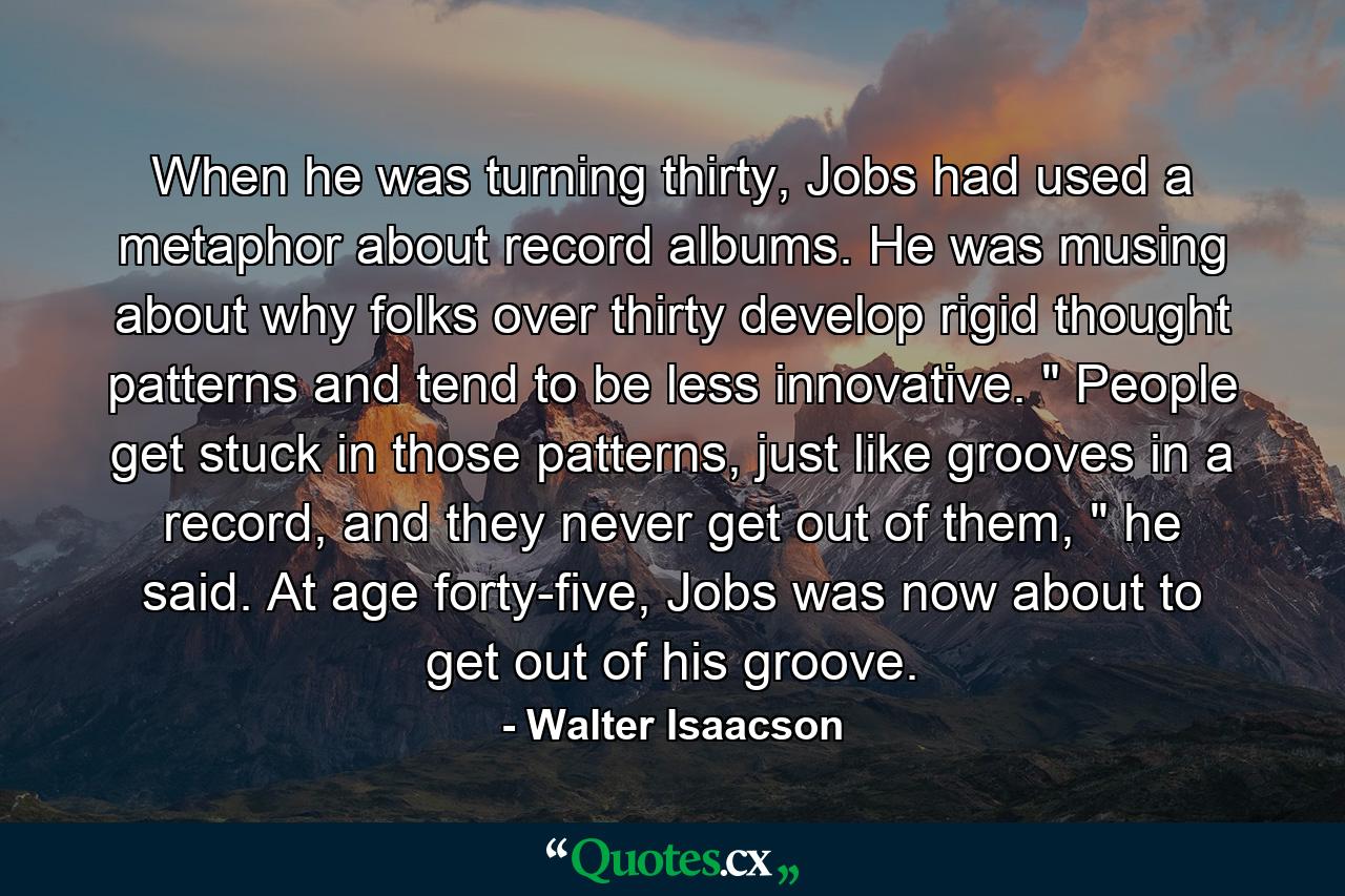 When he was turning thirty, Jobs had used a metaphor about record albums. He was musing about why folks over thirty develop rigid thought patterns and tend to be less innovative. 