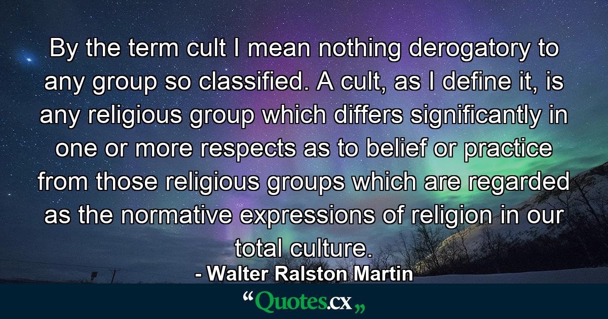 By the term cult I mean nothing derogatory to any group so classified. A cult, as I define it, is any religious group which differs significantly in one or more respects as to belief or practice from those religious groups which are regarded as the normative expressions of religion in our total culture. - Quote by Walter Ralston Martin