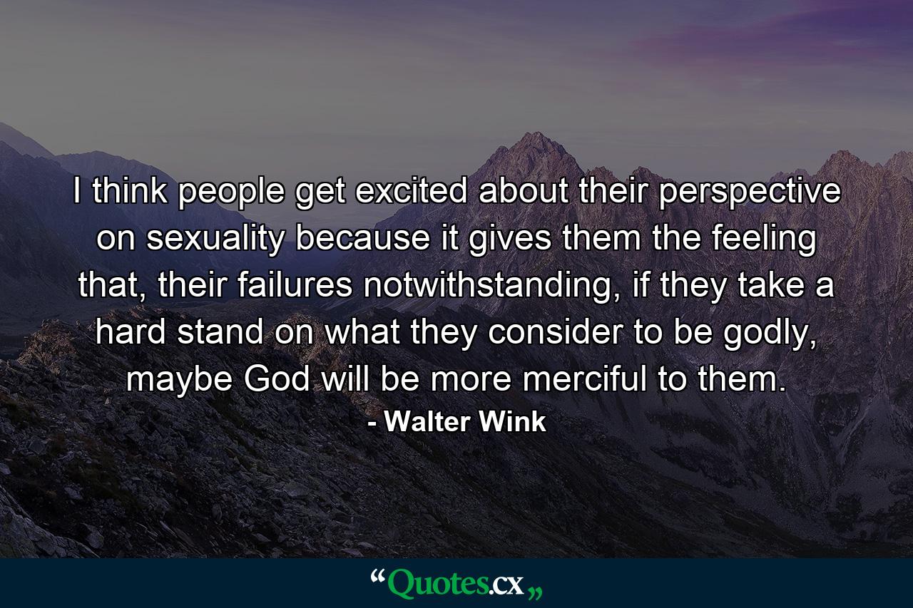 I think people get excited about their perspective on sexuality because it gives them the feeling that, their failures notwithstanding, if they take a hard stand on what they consider to be godly, maybe God will be more merciful to them. - Quote by Walter Wink