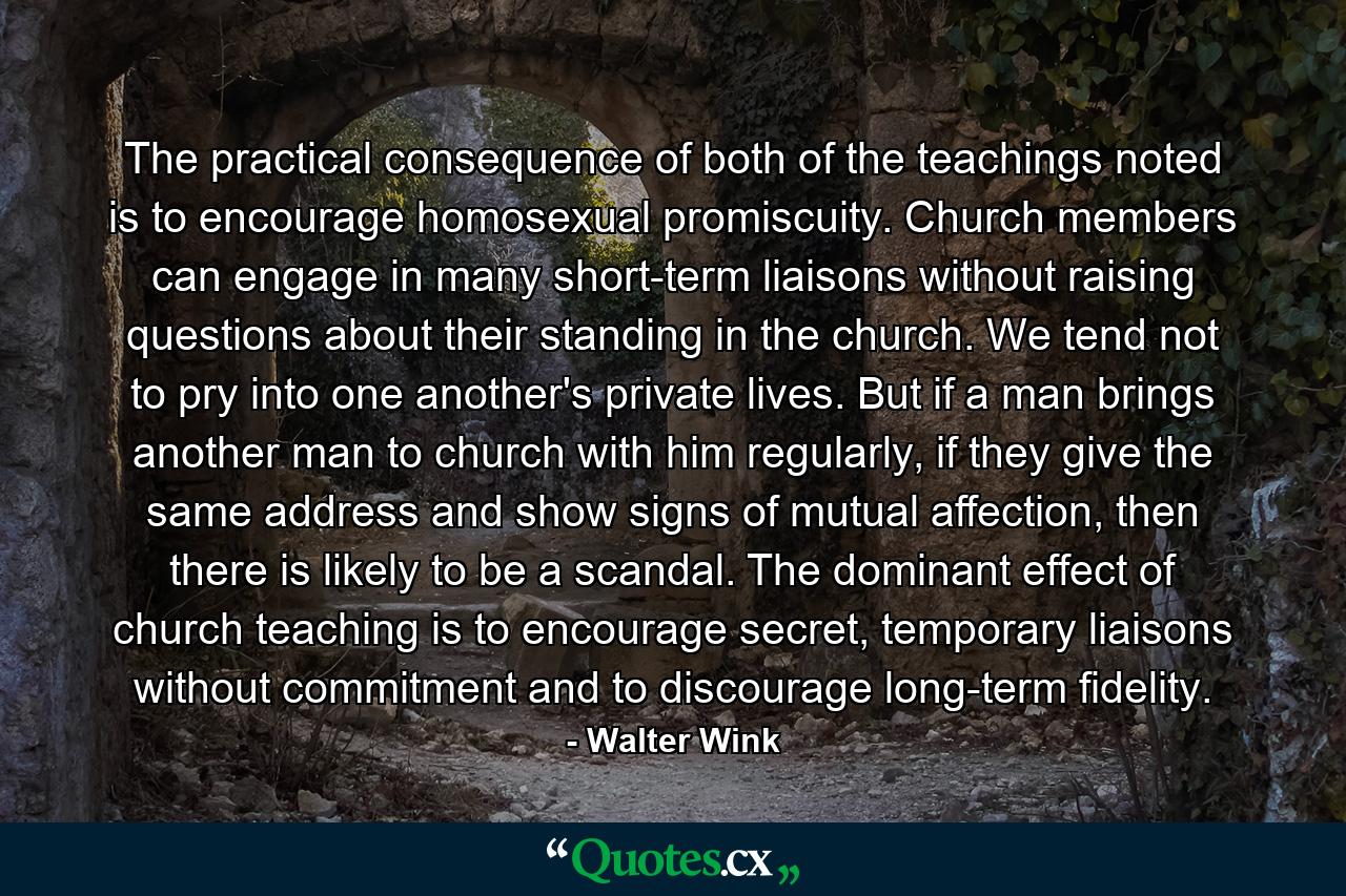 The practical consequence of both of the teachings noted is to encourage homosexual promiscuity. Church members can engage in many short-term liaisons without raising questions about their standing in the church. We tend not to pry into one another's private lives. But if a man brings another man to church with him regularly, if they give the same address and show signs of mutual affection, then there is likely to be a scandal. The dominant effect of church teaching is to encourage secret, temporary liaisons without commitment and to discourage long-term fidelity. - Quote by Walter Wink