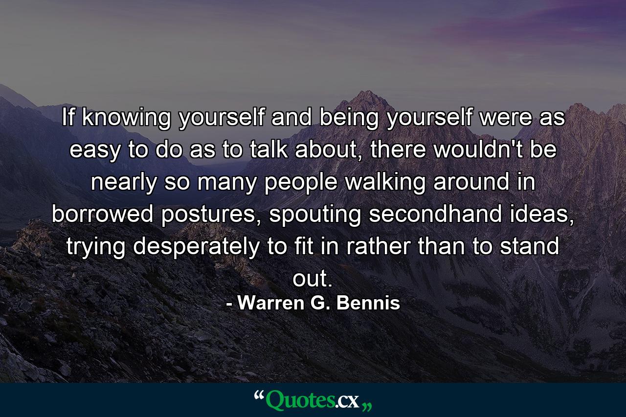 If knowing yourself and being yourself were as easy to do as to talk about, there wouldn't be nearly so many people walking around in borrowed postures, spouting secondhand ideas, trying desperately to fit in rather than to stand out. - Quote by Warren G. Bennis