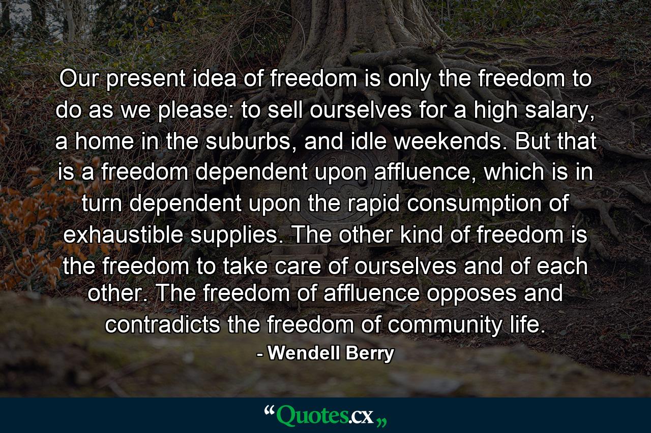 Our present idea of freedom is only the freedom to do as we please: to sell ourselves for a high salary, a home in the suburbs, and idle weekends. But that is a freedom dependent upon affluence, which is in turn dependent upon the rapid consumption of exhaustible supplies. The other kind of freedom is the freedom to take care of ourselves and of each other. The freedom of affluence opposes and contradicts the freedom of community life. - Quote by Wendell Berry