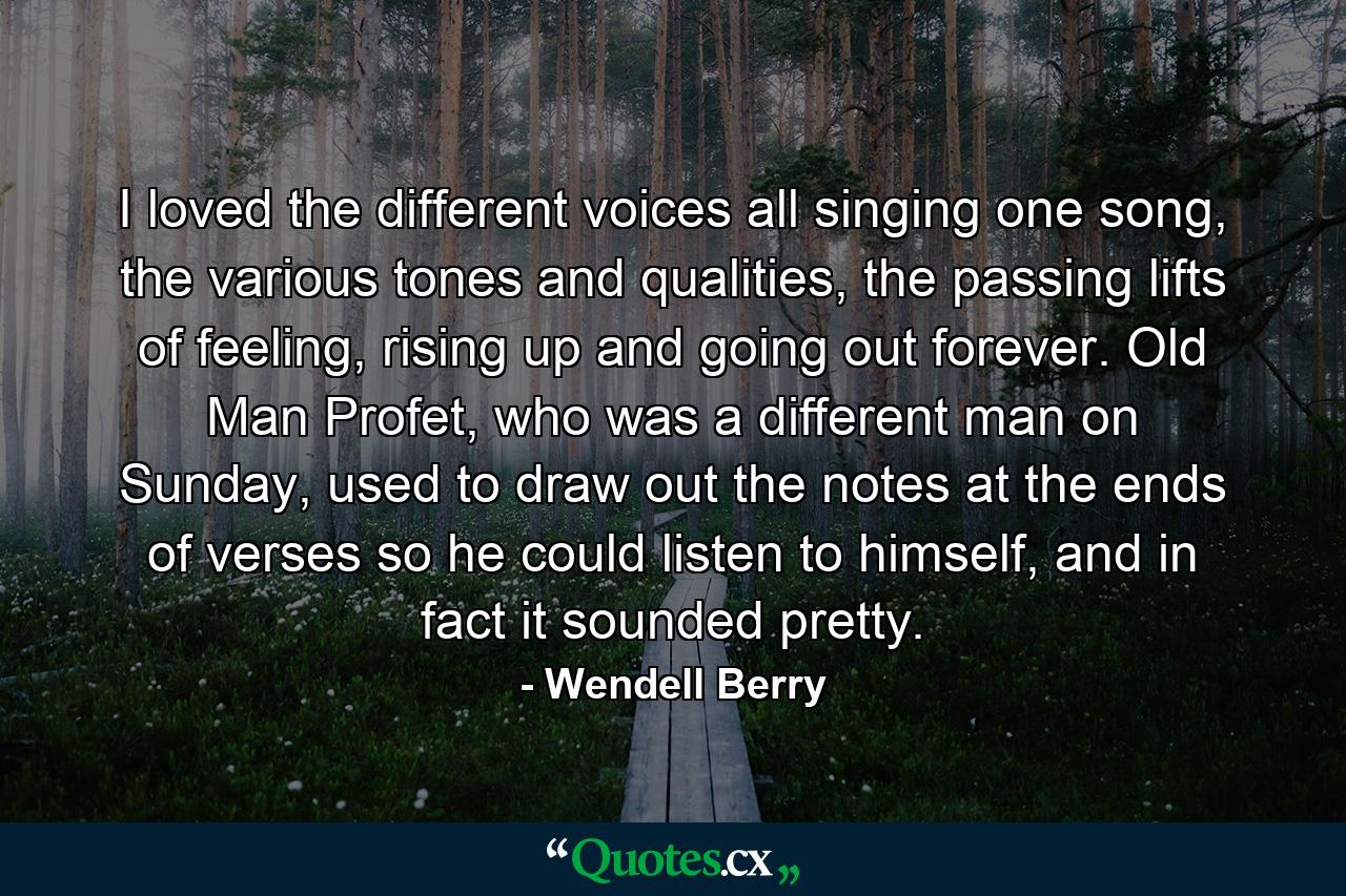 I loved the different voices all singing one song, the various tones and qualities, the passing lifts of feeling, rising up and going out forever. Old Man Profet, who was a different man on Sunday, used to draw out the notes at the ends of verses so he could listen to himself, and in fact it sounded pretty. - Quote by Wendell Berry