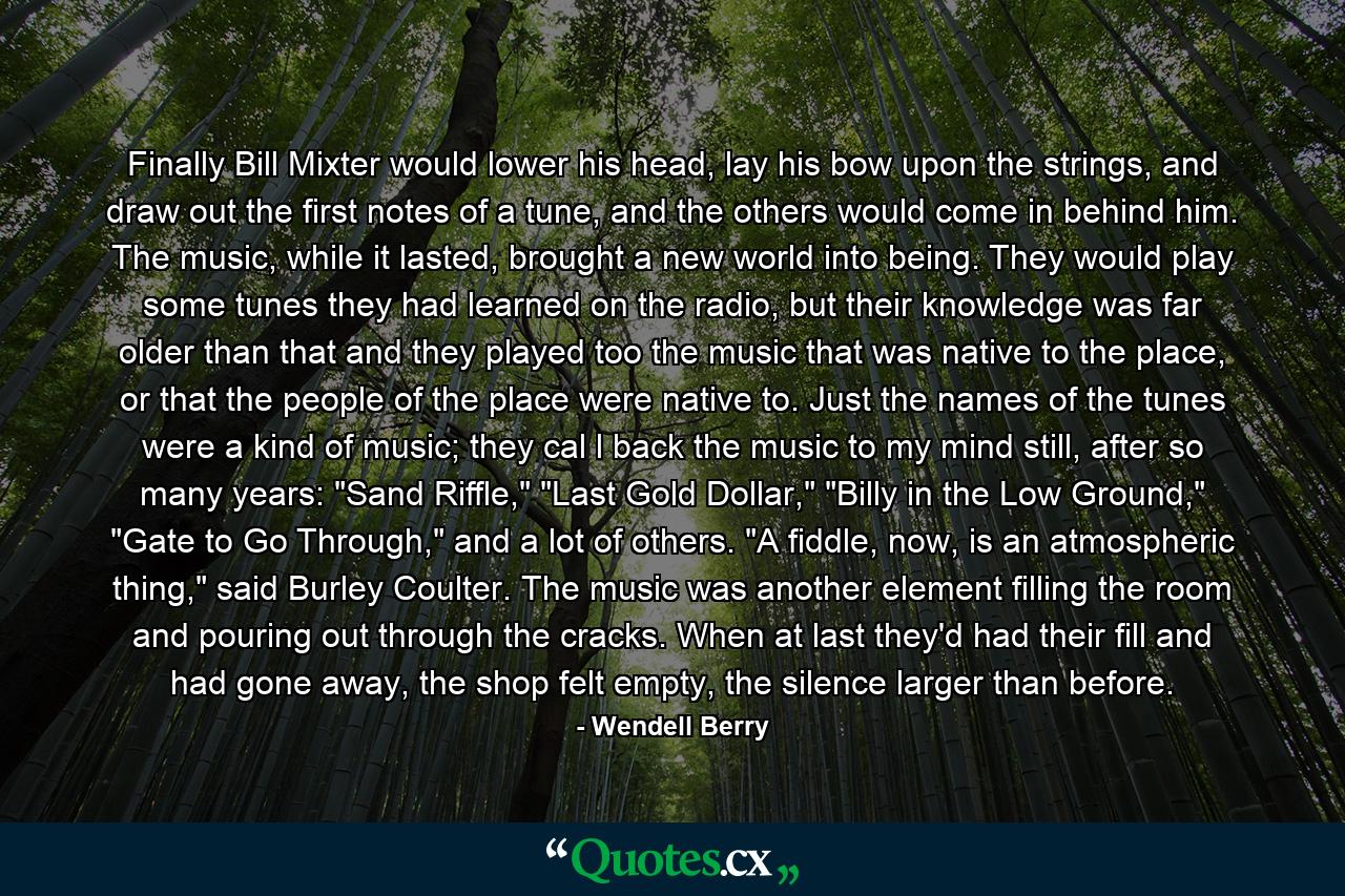 Finally Bill Mixter would lower his head, lay his bow upon the strings, and draw out the first notes of a tune, and the others would come in behind him. The music, while it lasted, brought a new world into being. They would play some tunes they had learned on the radio, but their knowledge was far older than that and they played too the music that was native to the place, or that the people of the place were native to. Just the names of the tunes were a kind of music; they cal l back the music to my mind still, after so many years: 