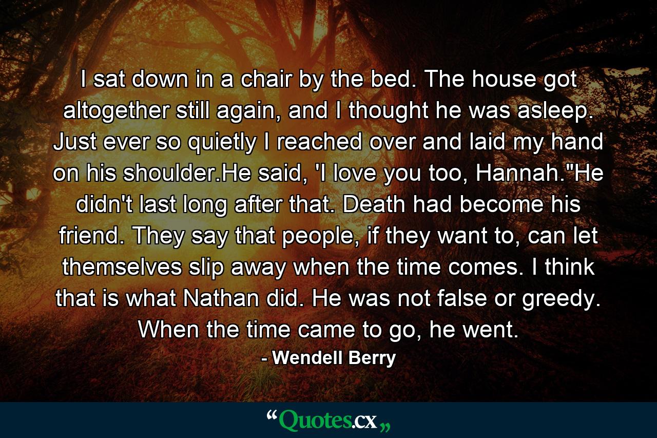 I sat down in a chair by the bed. The house got altogether still again, and I thought he was asleep. Just ever so quietly I reached over and laid my hand on his shoulder.He said, 'I love you too, Hannah.