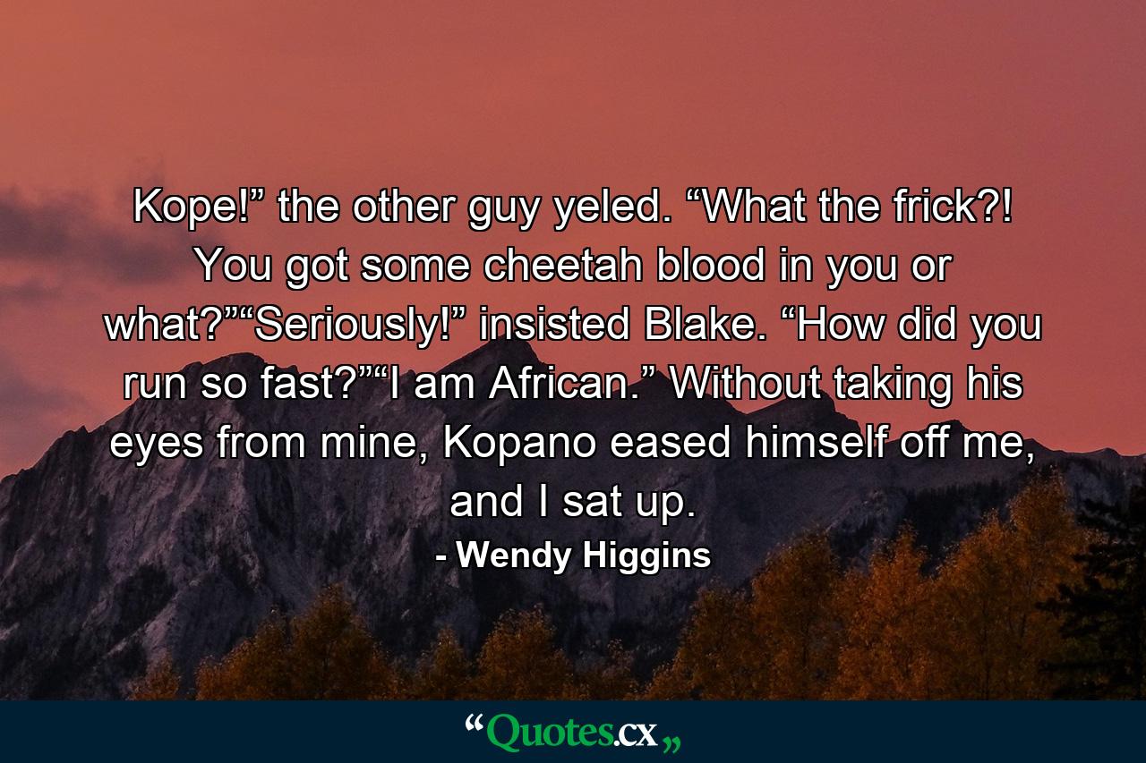 Kope!” the other guy yeled. “What the frick?! You got some cheetah blood in you or what?”“Seriously!” insisted Blake. “How did you run so fast?”“I am African.” Without taking his eyes from mine, Kopano eased himself off me, and I sat up. - Quote by Wendy Higgins