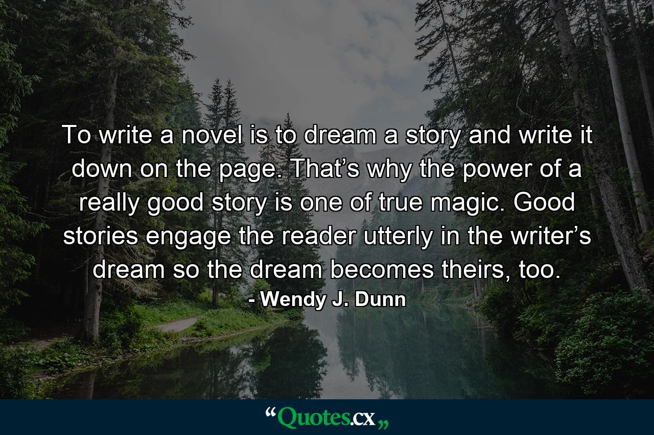 To write a novel is to dream a story and write it down on the page. That’s why the power of a really good story is one of true magic. Good stories engage the reader utterly in the writer’s dream so the dream becomes theirs, too. - Quote by Wendy J. Dunn