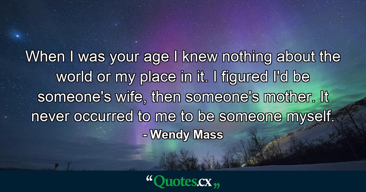 When I was your age I knew nothing about the world or my place in it. I figured I'd be someone's wife, then someone's mother. It never occurred to me to be someone myself. - Quote by Wendy Mass