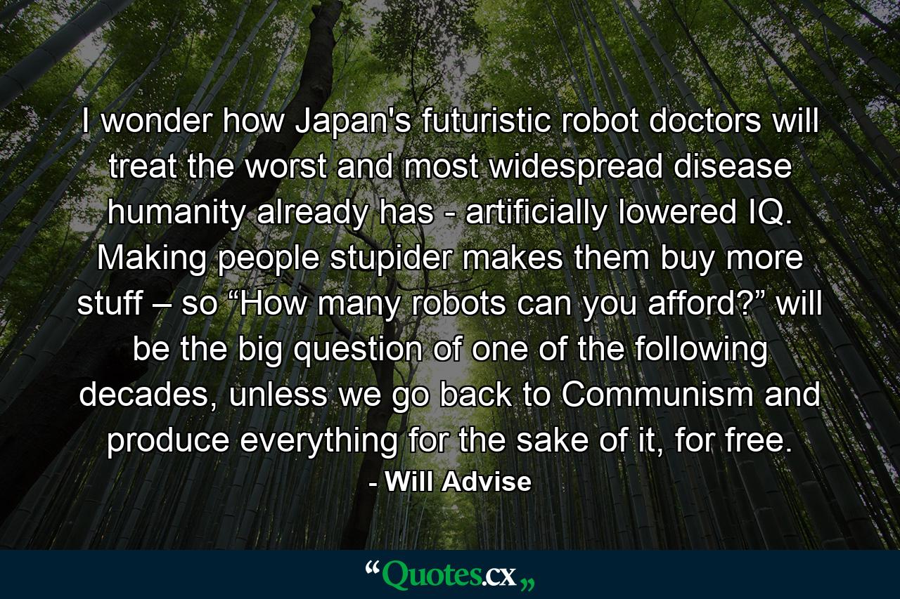 I wonder how Japan's futuristic robot doctors will treat the worst and most widespread disease humanity already has - artificially lowered IQ. Making people stupider makes them buy more stuff – so “How many robots can you afford?” will be the big question of one of the following decades, unless we go back to Communism and produce everything for the sake of it, for free. - Quote by Will Advise