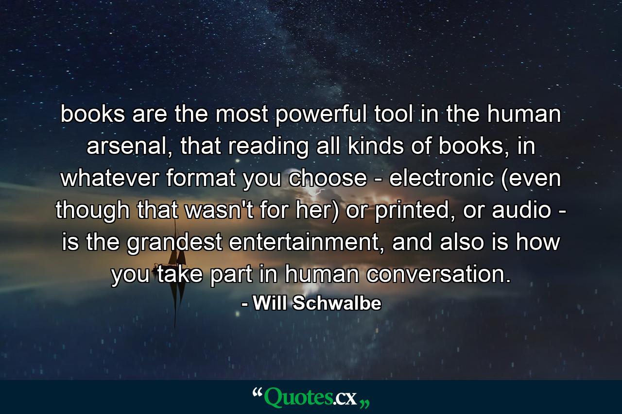 books are the most powerful tool in the human arsenal, that reading all kinds of books, in whatever format you choose - electronic (even though that wasn't for her) or printed, or audio - is the grandest entertainment, and also is how you take part in human conversation. - Quote by Will Schwalbe