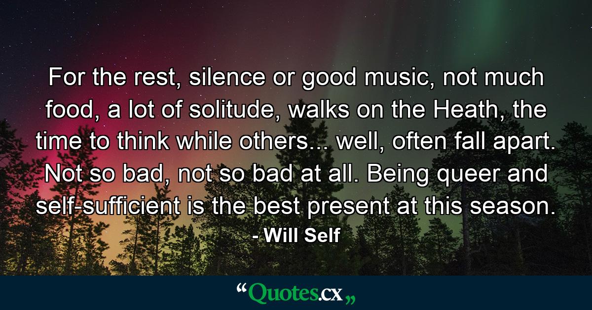 For the rest, silence or good music, not much food, a lot of solitude, walks on the Heath, the time to think while others... well, often fall apart. Not so bad, not so bad at all. Being queer and self-sufficient is the best present at this season. - Quote by Will Self