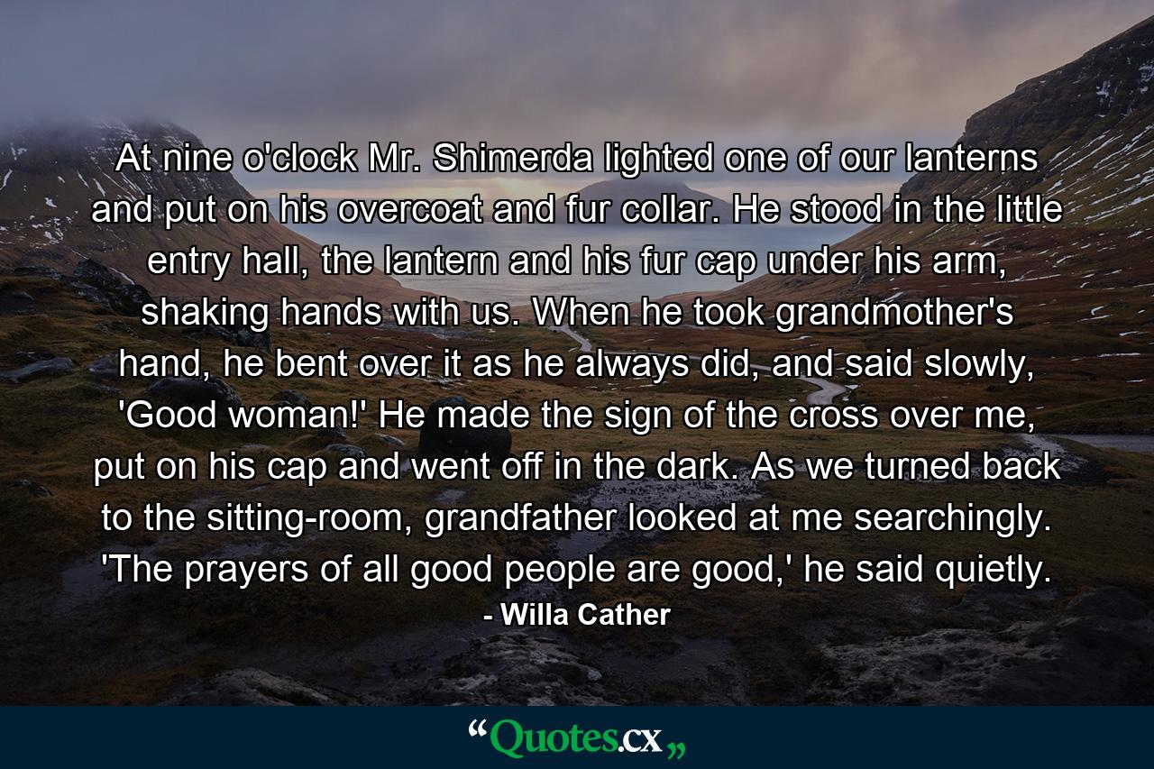 At nine o'clock Mr. Shimerda lighted one of our lanterns and put on his overcoat and fur collar. He stood in the little entry hall, the lantern and his fur cap under his arm, shaking hands with us. When he took grandmother's hand, he bent over it as he always did, and said slowly, 'Good woman!' He made the sign of the cross over me, put on his cap and went off in the dark. As we turned back to the sitting-room, grandfather looked at me searchingly. 'The prayers of all good people are good,' he said quietly. - Quote by Willa Cather