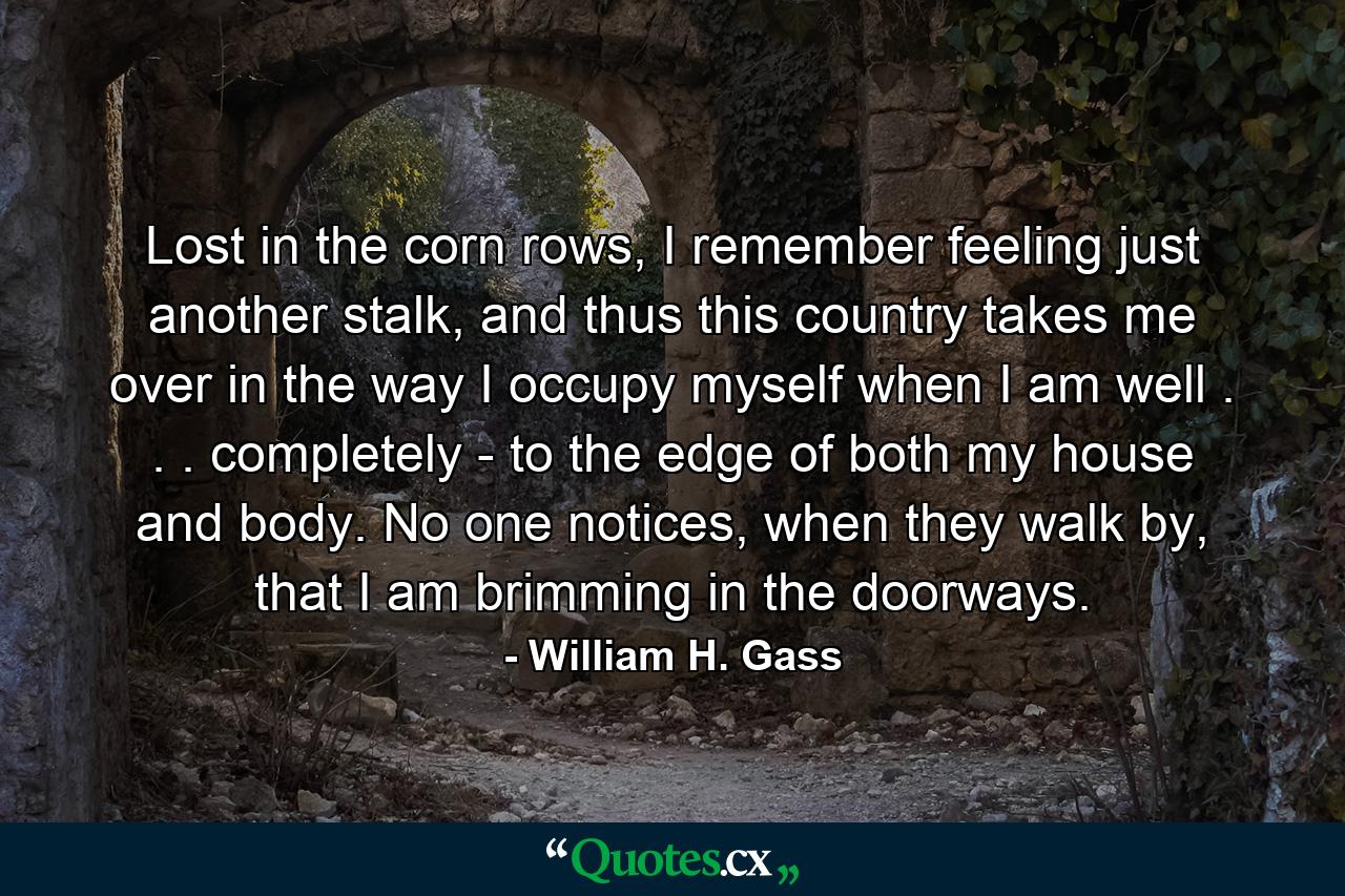 Lost in the corn rows, I remember feeling just another stalk, and thus this country takes me over in the way I occupy myself when I am well . . . completely - to the edge of both my house and body. No one notices, when they walk by, that I am brimming in the doorways. - Quote by William H. Gass