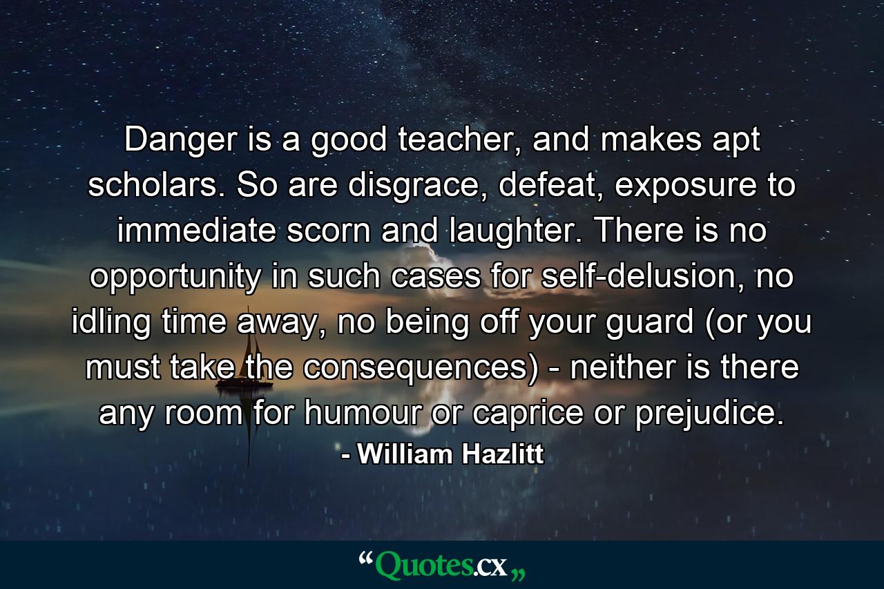 Danger is a good teacher, and makes apt scholars. So are disgrace, defeat, exposure to immediate scorn and laughter. There is no opportunity in such cases for self-delusion, no idling time away, no being off your guard (or you must take the consequences) - neither is there any room for humour or caprice or prejudice. - Quote by William Hazlitt