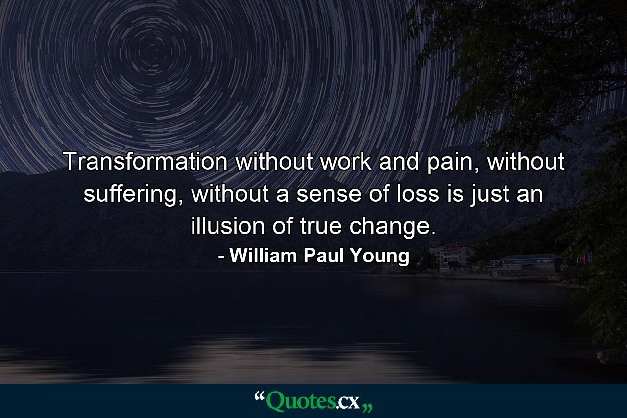 Transformation without work and pain, without suffering, without a sense of loss is just an illusion of true change. - Quote by William Paul Young